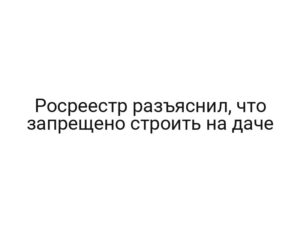 Росреестр разъяснил, что запрещено строить на даче