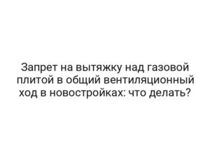 Запрет на вытяжку над газовой плитой в общий вентиляционный ход в новостройках: что делать?